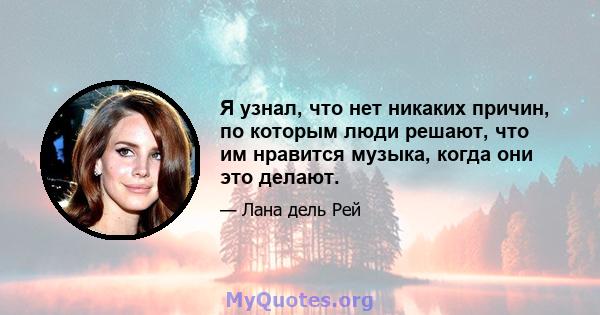 Я узнал, что нет никаких причин, по которым люди решают, что им нравится музыка, когда они это делают.