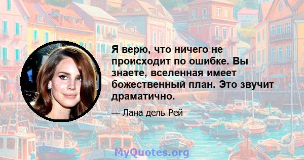 Я верю, что ничего не происходит по ошибке. Вы знаете, вселенная имеет божественный план. Это звучит драматично.