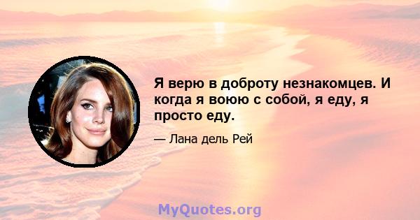 Я верю в доброту незнакомцев. И когда я воюю с собой, я еду, я просто еду.