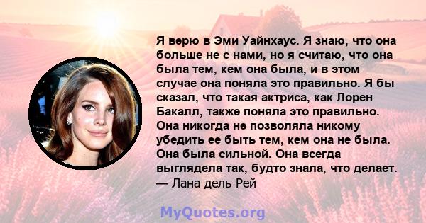 Я верю в Эми Уайнхаус. Я знаю, что она больше не с нами, но я считаю, что она была тем, кем она была, и в этом случае она поняла это правильно. Я бы сказал, что такая актриса, как Лорен Бакалл, также поняла это