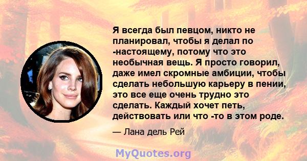 Я всегда был певцом, никто не планировал, чтобы я делал по -настоящему, потому что это необычная вещь. Я просто говорил, даже имел скромные амбиции, чтобы сделать небольшую карьеру в пении, это все еще очень трудно это