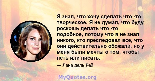 Я знал, что хочу сделать что -то творческое. Я не думал, что буду роскошь делать что -то подобное, потому что я не знал никого, кто преследовал все, что они действительно обожали, но у меня были мечты о том, чтобы петь