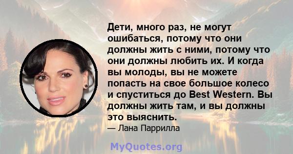 Дети, много раз, не могут ошибаться, потому что они должны жить с ними, потому что они должны любить их. И когда вы молоды, вы не можете попасть на свое большое колесо и спуститься до Best Western. Вы должны жить там, и 