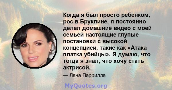 Когда я был просто ребенком, рос в Бруклине, я постоянно делал домашние видео с моей семьей настоящие глупые постановки с высокой концепцией, такие как «Атака платка убийцы». Я думаю, что тогда я знал, что хочу стать