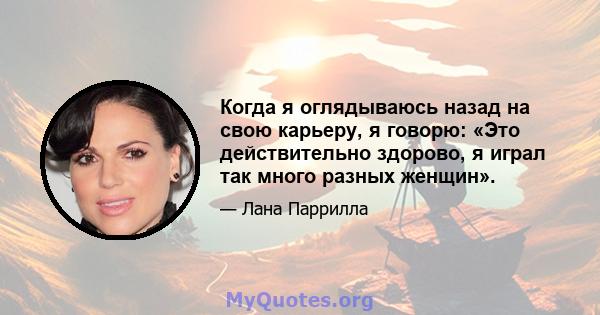 Когда я оглядываюсь назад на свою карьеру, я говорю: «Это действительно здорово, я играл так много разных женщин».