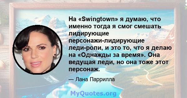 На «Swingtown» я думаю, что именно тогда я смог смешать лидирующие персонажи-лидирующие леди-роли, и это то, что я делаю на «Однажды за время». Она ведущая леди, но она тоже этот персонаж.