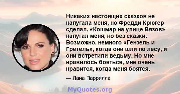 Никаких настоящих сказков не напугала меня, но Фредди Крюгер сделал. «Кошмар на улице Вязов» напугал меня, но без сказки. Возможно, немного «Гензель и Гретель», когда они шли по лесу, и они встретили ведьму. Но мне