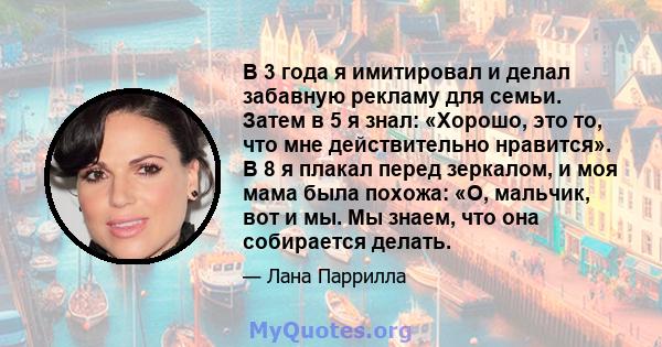 В 3 года я имитировал и делал забавную рекламу для семьи. Затем в 5 я знал: «Хорошо, это то, что мне действительно нравится». В 8 я плакал перед зеркалом, и моя мама была похожа: «О, мальчик, вот и мы. Мы знаем, что она 