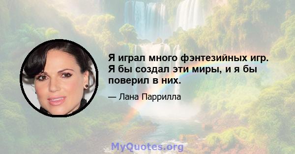 Я играл много фэнтезийных игр. Я бы создал эти миры, и я бы поверил в них.