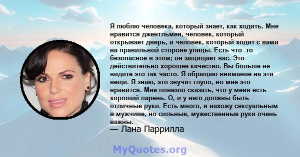 Я люблю человека, который знает, как ходить. Мне нравится джентльмен, человек, который открывает дверь, и человек, который ходит с вами на правильной стороне улицы. Есть что -то безопасное в этом; он защищает вас. Это