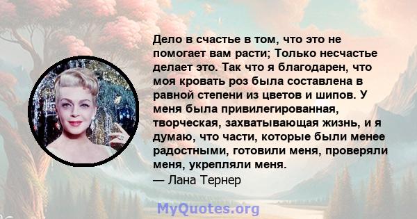 Дело в счастье в том, что это не помогает вам расти; Только несчастье делает это. Так что я благодарен, что моя кровать роз была составлена ​​в равной степени из цветов и шипов. У меня была привилегированная,