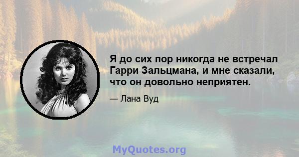 Я до сих пор никогда не встречал Гарри Зальцмана, и мне сказали, что он довольно неприятен.