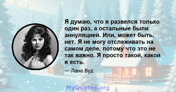 Я думаю, что я развелся только один раз, а остальные были аннуляцией. Или, может быть, нет. Я не могу отслеживать на самом деле, потому что это не так важно. Я просто такой, какой я есть.