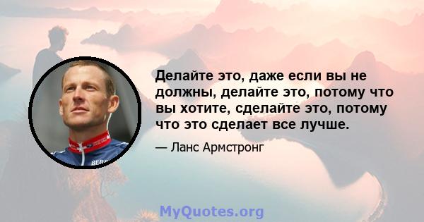 Делайте это, даже если вы не должны, делайте это, потому что вы хотите, сделайте это, потому что это сделает все лучше.