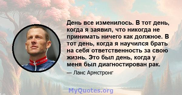 День все изменилось. В тот день, когда я заявил, что никогда не принимать ничего как должное. В тот день, когда я научился брать на себя ответственность за свою жизнь. Это был день, когда у меня был диагностирован рак.