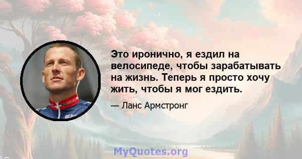 Это иронично, я ездил на велосипеде, чтобы зарабатывать на жизнь. Теперь я просто хочу жить, чтобы я мог ездить.