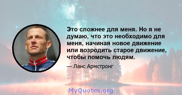 Это сложнее для меня. Но я не думаю, что это необходимо для меня, начиная новое движение или возродить старое движение, чтобы помочь людям.