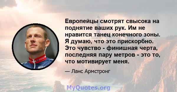 Европейцы смотрят свысока на поднятие ваших рук. Им не нравится танец конечного зоны. Я думаю, что это прискорбно. Это чувство - финишная черта, последняя пару метров - это то, что мотивирует меня.