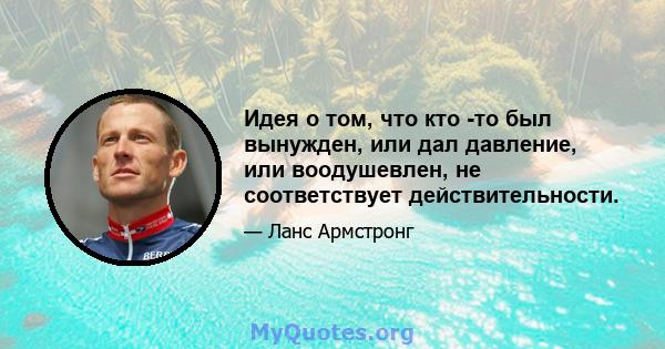 Идея о том, что кто -то был вынужден, или дал давление, или воодушевлен, не соответствует действительности.