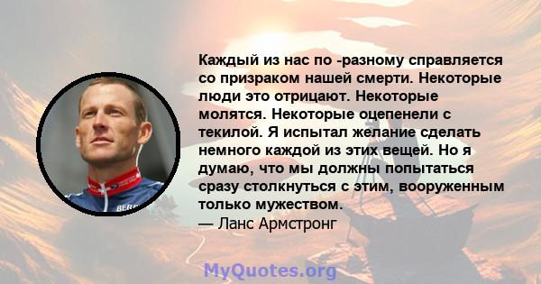 Каждый из нас по -разному справляется со призраком нашей смерти. Некоторые люди это отрицают. Некоторые молятся. Некоторые оцепенели с текилой. Я испытал желание сделать немного каждой из этих вещей. Но я думаю, что мы