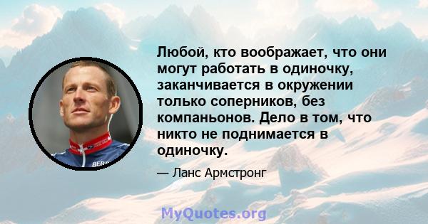 Любой, кто воображает, что они могут работать в одиночку, заканчивается в окружении только соперников, без компаньонов. Дело в том, что никто не поднимается в одиночку.