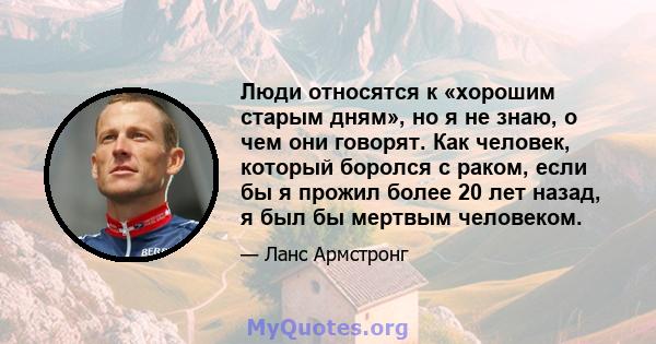 Люди относятся к «хорошим старым дням», но я не знаю, о чем они говорят. Как человек, который боролся с раком, если бы я прожил более 20 лет назад, я был бы мертвым человеком.