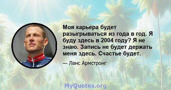 Моя карьера будет разыгрываться из года в год. Я буду здесь в 2004 году? Я не знаю. Запись не будет держать меня здесь. Счастье будет.