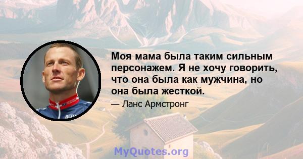 Моя мама была таким сильным персонажем. Я не хочу говорить, что она была как мужчина, но она была жесткой.