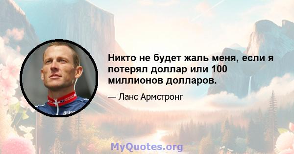 Никто не будет жаль меня, если я потерял доллар или 100 миллионов долларов.