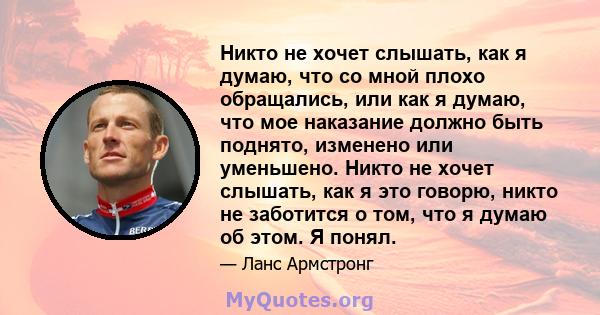 Никто не хочет слышать, как я думаю, что со мной плохо обращались, или как я думаю, что мое наказание должно быть поднято, изменено или уменьшено. Никто не хочет слышать, как я это говорю, никто не заботится о том, что