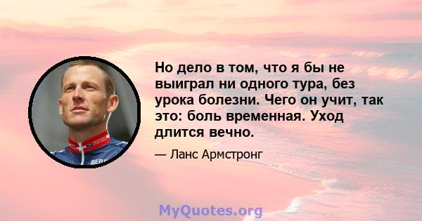 Но дело в том, что я бы не выиграл ни одного тура, без урока болезни. Чего он учит, так это: боль временная. Уход длится вечно.