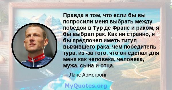 Правда в том, что если бы вы попросили меня выбрать между победой в Тур де Франс и раком, я бы выбрал рак. Как ни странно, я бы предпочел иметь титул выжившего рака, чем победитель тура, из -за того, что он сделал для