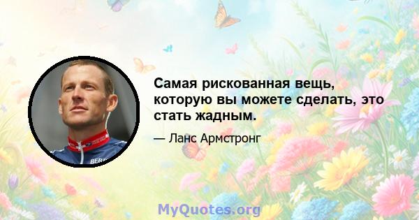 Самая рискованная вещь, которую вы можете сделать, это стать жадным.