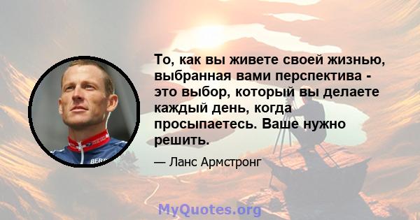 То, как вы живете своей жизнью, выбранная вами перспектива - это выбор, который вы делаете каждый день, когда просыпаетесь. Ваше нужно решить.