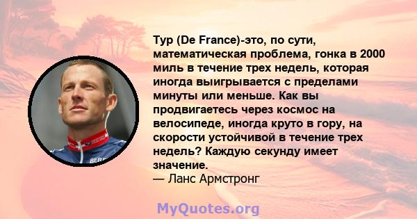 Тур (De France)-это, по сути, математическая проблема, гонка в 2000 миль в течение трех недель, которая иногда выигрывается с пределами минуты или меньше. Как вы продвигаетесь через космос на велосипеде, иногда круто в