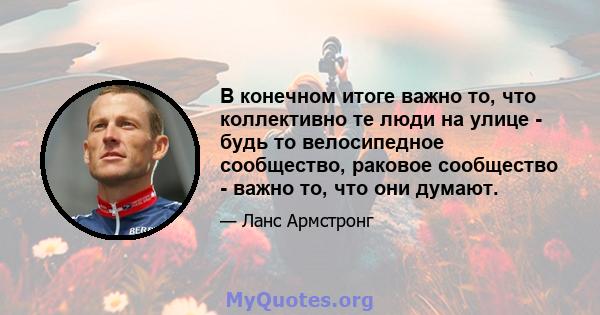 В конечном итоге важно то, что коллективно те люди на улице - будь то велосипедное сообщество, раковое сообщество - важно то, что они думают.