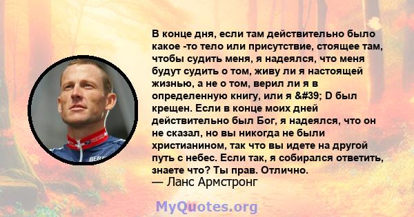 В конце дня, если там действительно было какое -то тело или присутствие, стоящее там, чтобы судить меня, я надеялся, что меня будут судить о том, живу ли я настоящей жизнью, а не о том, верил ли я в определенную книгу,