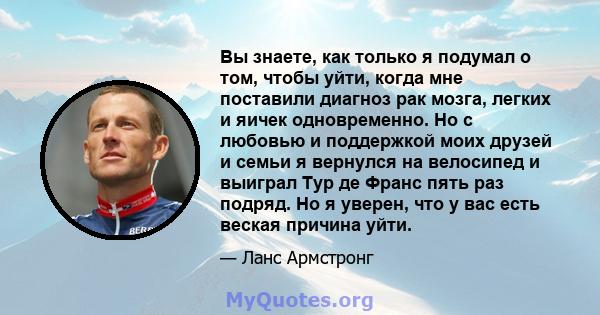 Вы знаете, как только я подумал о том, чтобы уйти, когда мне поставили диагноз рак мозга, легких и яичек одновременно. Но с любовью и поддержкой моих друзей и семьи я вернулся на велосипед и выиграл Тур де Франс пять