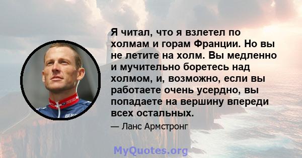 Я читал, что я взлетел по холмам и горам Франции. Но вы не летите на холм. Вы медленно и мучительно боретесь над холмом, и, возможно, если вы работаете очень усердно, вы попадаете на вершину впереди всех остальных.