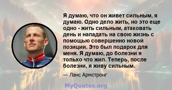 Я думаю, что он живет сильным, я думаю. Одно дело жить, но это еще одно - жить сильным, атаковать день и нападать на свою жизнь с помощью совершенно новой позиции. Это был подарок для меня. Я думаю, до болезни я только