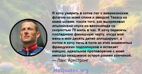 Я хочу умереть в сотне лет с американским флагом на моей спине и звездой Техаса на моем шлеме, после того, как выкрикивал альпийский спуск на велосипеде со скоростью 75 миль в час. Я хочу пересечь последнюю финишную