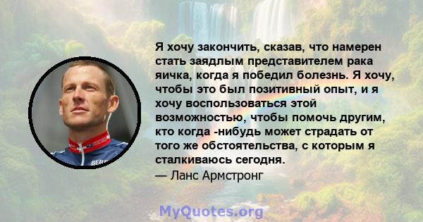 Я хочу закончить, сказав, что намерен стать заядлым представителем рака яичка, когда я победил болезнь. Я хочу, чтобы это был позитивный опыт, и я хочу воспользоваться этой возможностью, чтобы помочь другим, кто когда