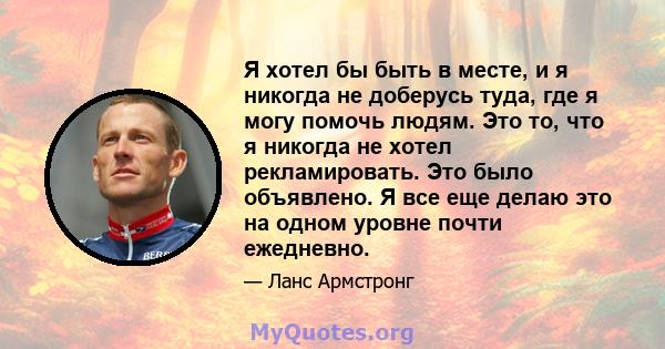 Я хотел бы быть в месте, и я никогда не доберусь туда, где я могу помочь людям. Это то, что я никогда не хотел рекламировать. Это было объявлено. Я все еще делаю это на одном уровне почти ежедневно.