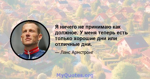 Я ничего не принимаю как должное. У меня теперь есть только хорошие дни или отличные дни.