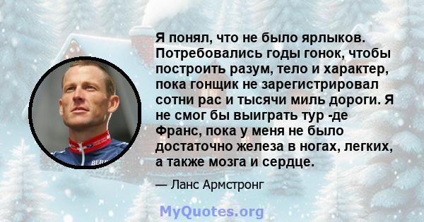 Я понял, что не было ярлыков. Потребовались годы гонок, чтобы построить разум, тело и характер, пока гонщик не зарегистрировал сотни рас и тысячи миль дороги. Я не смог бы выиграть тур -де Франс, пока у меня не было