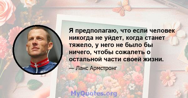 Я предполагаю, что если человек никогда не уйдет, когда станет тяжело, у него не было бы ничего, чтобы сожалеть о остальной части своей жизни.