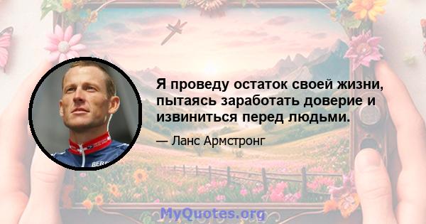 Я проведу остаток своей жизни, пытаясь заработать доверие и извиниться перед людьми.