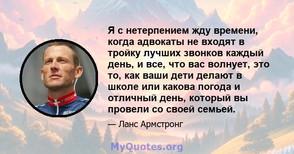 Я с нетерпением жду времени, когда адвокаты не входят в тройку лучших звонков каждый день, и все, что вас волнует, это то, как ваши дети делают в школе или какова погода и отличный день, который вы провели со своей