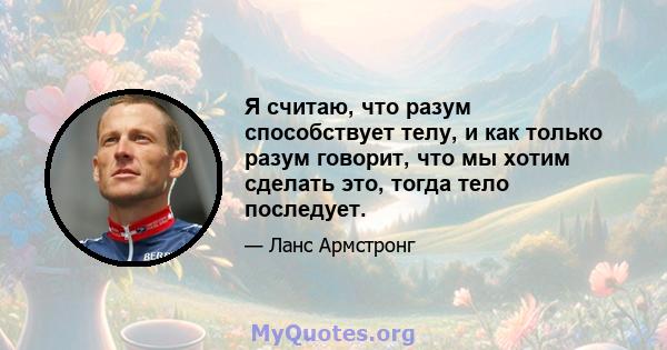 Я считаю, что разум способствует телу, и как только разум говорит, что мы хотим сделать это, тогда тело последует.