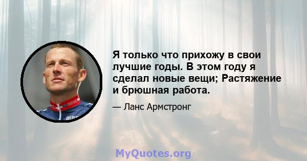 Я только что прихожу в свои лучшие годы. В этом году я сделал новые вещи; Растяжение и брюшная работа.